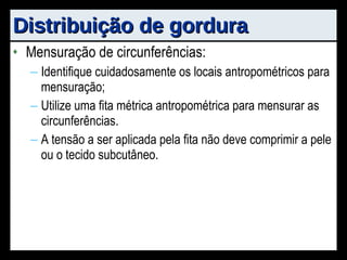 Distribuição de gordura Mensuração de circunferências: Identifique cuidadosamente os locais antropométricos para mensuração; Utilize uma fita métrica antropométrica para mensurar as circunferências. A tensão a ser aplicada pela fita não deve comprimir a pele ou o tecido subcutâneo. 