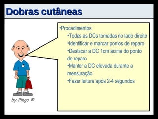 Dobras cutâneas Princípio: Relação entre tecido adiposo subcutâneo e gordura total Estimativa da densidade corporal Vantagens Relativamente simples de aplicar Baixo custo Transporte Desvantagens Habilidade do avaliador Equações Procedimentos Todas as DCs tomadas no lado direito Identificar e marcar pontos de reparo Destacar a DC 1cm acima do ponto de reparo Manter a DC elevada durante a mensuração Fazer leitura após 2-4 segundos by Pingo  ® 