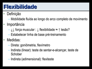 Flexibilidade Definição Mobilidade fluída ao longo do arco completo de movimento Importância ¿ ↓ força muscular : ↓ flexibilidade ≈ ↑ lesão? Estabelecer linha de base pré-treinamento Medidas: Direta: goniômetria, flexímetro Indireta (linear): teste de sentar-e-alcançar, teste de Schober Indireta (adimensional): flexiteste 