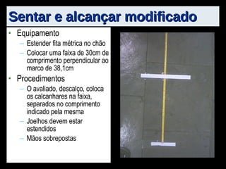 Sentar e alcançar modificado Equipamento Estender fita métrica no chão Colocar uma faixa de 30cm de comprimento perpendicular ao marco de 38,1cm Procedimentos O avaliado, descalço, coloca os calcanhares na faixa, separados no comprimento indicado pela mesma Joelhos devem estar estendidos Mãos sobrepostas 
