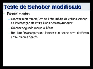 Teste de Schober modificado Procedimentos Colocar a marca de 0cm na linha média da coluna lombar na intersecção da crista ilíaca póstero-superior Colocar segunda marca a 15cm Realizar flexão da coluna lombar e marcar a nova distância entre os dois pontos 