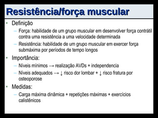 Resistência/força muscular Definição Força: habilidade de um grupo muscular em desenvolver força contrátil contra uma resistência a uma velocidade determinada Resistência: habilidade de um grupo muscular em exercer força submáxima por períodos de tempo longos Importância: Níveis mínimos -> realização AVDs + independencia Níveis adequados -> ↓ risco dor lombar + ↓ risco fratura por osteoporose Medidas: Carga máxima dinâmica + repetições máximas + exercícios calistênicos 