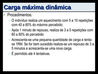 Carga máxima dinâmica Procedimentos: O indivíduo realiza um aquecimento com 5 a 10 repetições com 40 a 60% do máximo percebido; Após 1 minuto de repouso, realiza de 3 a 5 repetições com 60 a 80% do percebido Acrescenta-se uma pequena quantidade de carga e tenta-se 1RM. Se for bem sucedido realiza-se um repouso de 3 a 5 minutos e acrescenta-se uma nova carga. É permitido até 4 tentativas. 