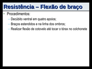 Resistência – Flexão de braço Procedimentos:  Decúbito ventral em quatro apoios; Braços estendidos e na linha dos ombros; Realizar flexão de cotovelo até tocar o tórax no colchonete 