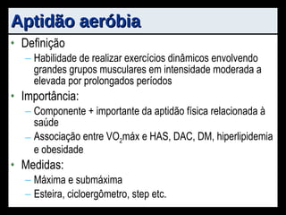 Aptidão aeróbia Definição Habilidade de realizar exercícios dinâmicos envolvendo grandes grupos musculares em intensidade moderada a elevada por prolongados períodos Importância: Componente + importante da aptidão física relacionada à saúde Associação entre VO 2 máx e HAS, DAC, DM, hiperlipidemia e obesidade Medidas: Máxima e submáxima Esteira, cicloergômetro, step etc. 