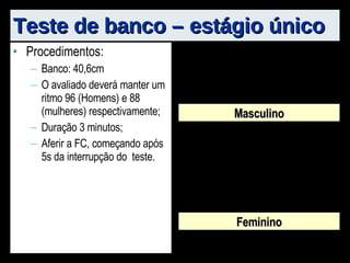 Teste de banco – estágio único Procedimentos: Banco: 40,6cm O avaliado deverá manter um ritmo 96 (Homens) e 88 (mulheres) respectivamente; Duração 3 minutos; Aferir a FC, começando após 5s da interrupção do  teste.  Masculino Feminino 
