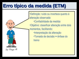 Erro típico da medida (ETM) Definição: ruído ou incerteza quanto à alteração observada Confiabilidade da medida Objetivo: classificar alteração entre dois momentos, facilitando: Interpretação da alteração Tomada de decisão ≈ ênfase do treino by Pingo  ® 