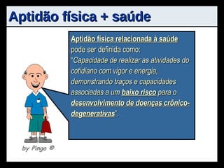 Aptidão física + saúde Aptidão física  pode ser definida como: “ Capacidade do indivíduo em realizar efetivamente sua função na sociedade, sem excessiva fadiga e com reserva de energia para desfrutar o tempo livre ”. Aptidão física relacionada à saúde  pode ser definida como: “ Capacidade de realizar as atividades do cotidiano com vigor e energia, demonstrando traços e capacidades associadas a um  baixo risco  para o  desenvolvimento de doenças crônico-degenerativas ”. by Pingo  ® 