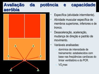 Avaliação da potência e capacidade aeróbia Específica (atividade intermitente). Atividade muscular específica de membros superiores, inferiores e de tronco.  Desaceleração, aceleração, mudança de direção e padrão de movimento. Variáveis analisadas: domínios de intensidade de treinamento: estabelecidos com base nas freqüências cardíacas do limiar ventilatório e do PCR.  VO 2 max 