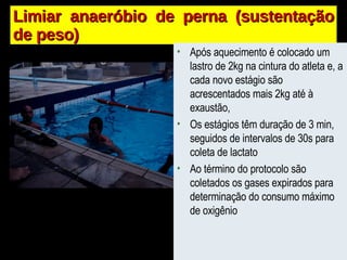 Limiar anaeróbio de perna (sustentação de peso) Após aquecimento é colocado um lastro de 2kg na cintura do atleta e, a cada novo estágio são acrescentados mais 2kg até à exaustão, Os estágios têm duração de 3 min, seguidos de intervalos de 30s para coleta de lactato Ao término do protocolo são coletados os gases expirados para determinação do consumo máximo de oxigênio 