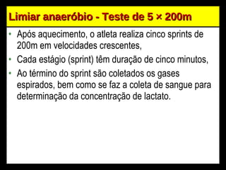 Limiar anaeróbio - Teste de 5  × 200m Após aquecimento, o atleta realiza cinco sprints de 200m em velocidades crescentes, Cada estágio (sprint) têm duração de cinco minutos, Ao término do sprint são coletados os gases espirados, bem como se faz a coleta de sangue para determinação da concentração de lactato. 