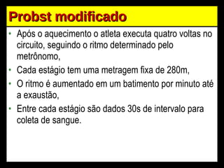 Probst modificado Após o aquecimento o atleta executa quatro voltas no circuito, seguindo o ritmo determinado pelo metrônomo, Cada estágio tem uma metragem fixa de 280m, O ritmo é aumentado em um batimento por minuto até a exaustão, Entre cada estágio são dados 30s de intervalo para coleta de sangue. 
