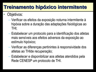 Treinamento hipóxico intermitente Objetivos: Verificar os efeitos da exposição noturna intermitente à hipóxia sobre a duração das adaptações fisiológicas ao THI; Estabelecer um protocolo para a identificação dos atletas mais sensíveis aos efeitos adversos da exposição ao estímulo hipóxico; Verificar as diferenças pertinintes à responsividade dos atletas ao THIde recuperação; Estabelecer e disponibilizar aos atletas atendidos pela Rede CENESP um protocolo de THI. 