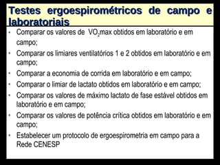 Testes ergoespirométricos de campo e laboratoriais Comparar os valores de  VO 2 max obtidos em laboratório e em campo; Comparar os limiares ventilatórios 1 e 2 obtidos em laboratório e em campo; Comparar a economia de corrida em laboratório e em campo; Comparar o limiar de lactato obtidos em laboratório e em campo; Comparar os valores de máximo lactato de fase estável obtidos em laboratório e em campo; Comparar os valores de potência crítica obtidos em laboratório e em campo; Estabelecer um protocolo de ergoespirometria em campo para a Rede CENESP 