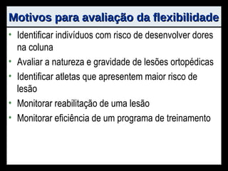 Motivos para avaliação da flexibilidade Identificar indivíduos com risco de desenvolver dores na coluna Avaliar a natureza e gravidade de lesões ortopédicas Identificar atletas que apresentem maior risco de lesão Monitorar reabilitação de uma lesão Monitorar eficiência de um programa de treinamento 