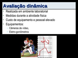 Avaliação dinâmica Realizada em ambiente laboratorial Medidas durante a atividade física Custo de equipamento e pessoal elevado Equipamentos: Câmeras de vídeo, Eletro-goniômetros 