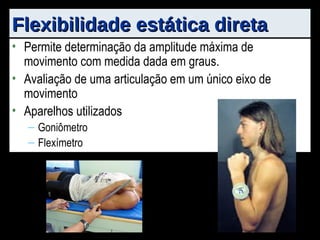 Permite determinação da amplitude máxima de movimento com medida dada em graus. Avaliação de uma articulação em um único eixo de movimento Aparelhos utilizados Goniômetro Flexímetro Flexibilidade estática direta                                              