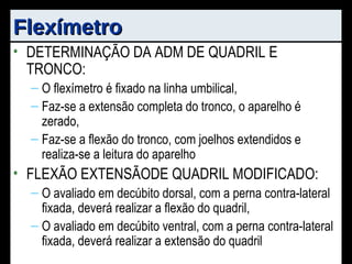 Flexímetro DETERMINAÇÃO DA ADM DE QUADRIL E TRONCO: O flexímetro é fixado na linha umbilical, Faz-se a extensão completa do tronco, o aparelho é zerado, Faz-se a flexão do tronco, com joelhos extendidos e realiza-se a leitura do aparelho FLEXÃO EXTENSÃODE QUADRIL MODIFICADO: O avaliado em decúbito dorsal, com a perna contra-lateral fixada, deverá realizar a flexão do quadril, O avaliado em decúbito ventral, com a perna contra-lateral fixada, deverá realizar a extensão do quadril 