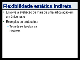 Flexibilidade estática indireta Envolve a avaliação de mais de uma articulação em um único teste Exemplos de protocolos: Teste de sentar-alcançar Flexiteste 