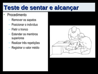 Teste de sentar e alcançar Procedimento Remover os sapatos Posicionar o indivíduo Fletir o tronco Estender os membros superiores Realizar três repetições Registrar o valor médio 