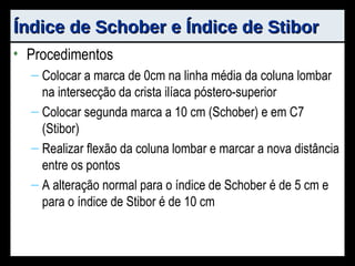 Índice de Schober e Índice de Stibor Procedimentos Colocar a marca de 0cm na linha média da coluna lombar na intersecção da crista ilíaca póstero-superior Colocar segunda marca a 10 cm (Schober) e em C7 (Stibor) Realizar flexão da coluna lombar e marcar a nova distância entre os pontos A alteração normal para o índice de Schober é de 5 cm e para o índice de Stibor é de 10 cm 