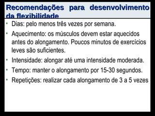 Recomendações para desenvolvimento da flexibilidade Dias: pelo menos três vezes por semana. Aquecimento: os músculos devem estar aquecidos antes do alongamento. Poucos minutos de exercícios leves são suficientes. Intensidade: alongar até uma intensidade moderada. Tempo: manter o alongamento por 15-30 segundos. Repetições: realizar cada alongamento de 3 a 5 vezes 