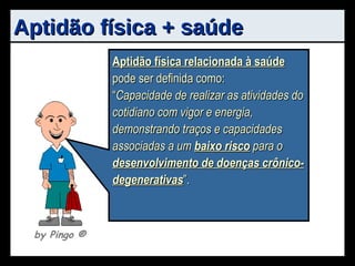 Aptidão física + saúde Aptidão física  pode ser definida como: “ Capacidade do indivíduo em realizar efetivamente sua função na sociedade, sem excessiva fadiga e com reserva de energia para desfrutar o tempo livre ”. Aptidão física relacionada à saúde  pode ser definida como: “ Capacidade de realizar as atividades do cotidiano com vigor e energia, demonstrando traços e capacidades associadas a um  baixo risco  para o  desenvolvimento de doenças crônico-degenerativas ”. by Pingo  ® 