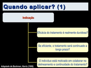 Quando aplicar? (1) Adaptado de Backman, Harris (1999). Indicação Eficácia do tratamento é realmente duvidosa? Se eficiente, o tratamento será continuado a longo prazo? O indivíduo está motivado em colaborar no delineamento e continuidade do tratamento? 