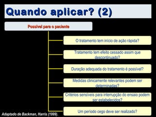 Quando aplicar? (2) Adaptado de Backman, Harris (1999). Possível para o paciente O tratamento tem início de ação rápida? Tratamento tem efeito cessado assim que descontinuado? Duração adequada do tratamento é possível? Medidas clinicamente relevantes podem ser determinadas? Critérios sensíveis para interrupção do ensaio podem ser estabelecidos? Um período cego deve ser realizado? 