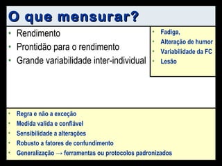 O que mensurar? Rendimento Prontidão para o rendimento Grande variabilidade inter-individual Fadiga, Alteração de humor Variabilidade da FC Lesão Regra e não a exceção Medida valida e confiável Sensibilidade a alterações Robusto a fatores de confundimento Generalização -> ferramentas ou protocolos padronizados 