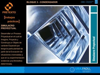 CBC / 11 Departamento 
Proyectual 
PRETEXTO 
[trabajos 
prácticos] 
SIMULACRO 
PROYECTUAL 
Desarrollar un Proceso 
Proyectual en el cual se 
Imagine, Proyecte y 
Construya un Objeto de 
carácter Espacial que 
tenga la particularidad de 
partir de la Evocación de 
situaciones vivenciadas y 
que en su experimentación 
evidencie una Atmósfera 
determinada. 
BLOQUE 3 - CONDENSADOR 
 