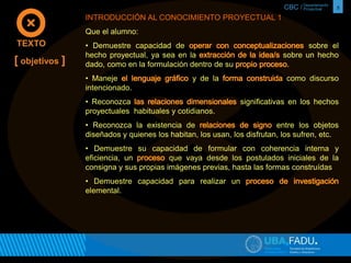 CBC / 5 Departamento 
Proyectual 
INTRODUCCIÓN AL CONOCIMIENTO PROYECTUAL 1 
Que el alumno: 
• Demuestre capacidad de sobre el 
hecho proyectual, ya sea en la sobre un hecho 
dado, como en la formulación dentro de su 
• Maneje y de la como discurso 
intencionado. 
• Reconozca significativas en los hechos 
proyectuales habituales y cotidianos. 
• Reconozca la existencia de entre los objetos 
diseñados y quienes los habitan, los usan, los disfrutan, los sufren, etc. 
• Demuestre su capacidad de formular con coherencia interna y 
eficiencia, un que vaya desde los postulados iniciales de la 
consigna y sus propias imágenes previas, hasta las formas construídas 
• Demuestre capacidad para realizar un 
elemental. 
TEXTO 
[ objetivos ] 
 