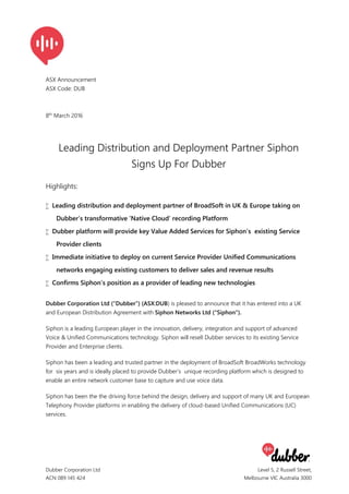 Dubber Corporation Ltd
ACN 089 145 424
Level 5, 2 Russell Street,
Melbourne VIC Australia 3000
7
ASX Announcement
ASX Code: DUB
8th
March 2016
Leading Distribution and Deployment Partner Siphon
Signs Up For Dubber
Highlights:
 Leading distribution and deployment partner of BroadSoft in UK & Europe taking on
Dubber’s transformative ‘Native Cloud’ recording Platform
 Dubber platform will provide key Value Added Services for Siphon’s existing Service
Provider clients
 Immediate initiative to deploy on current Service Provider Unified Communications
networks engaging existing customers to deliver sales and revenue results
 Confirms Siphon’s position as a provider of leading new technologies
Dubber Corporation Ltd (“Dubber”) (ASX:DUB) is pleased to announce that it has entered into a UK
and European Distribution Agreement with Siphon Networks Ltd (“Siphon”).
Siphon is a leading European player in the innovation, delivery, integration and support of advanced
Voice & Unified Communications technology. Siphon will resell Dubber services to its existing Service
Provider and Enterprise clients.
Siphon has been a leading and trusted partner in the deployment of BroadSoft BroadWorks technology
for six years and is ideally placed to provide Dubber’s unique recording platform which is designed to
enable an entire network customer base to capture and use voice data.
Siphon has been the the driving force behind the design, delivery and support of many UK and European
Telephony Provider platforms in enabling the delivery of cloud-based Unified Communications (UC)
services.
 