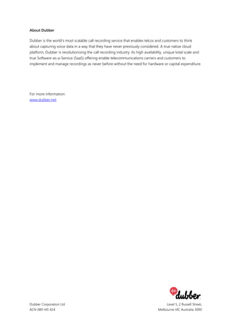 Dubber Corporation Ltd
ACN 089 145 424
Level 5, 2 Russell Street,
Melbourne VIC Australia 3000
About Dubber
Dubber is the world's most scalable call recording service that enables telcos and customers to think
about capturing voice data in a way that they have never previously considered. A true native cloud
platform, Dubber is revolutionising the call recording industry. Its high availability, unique total scale and
true Software-as-a-Service (SaaS) offering enable telecommunications carriers and customers to
implement and manage recordings as never before without the need for hardware or capital expenditure.
For more information:
www.dubber.net
 