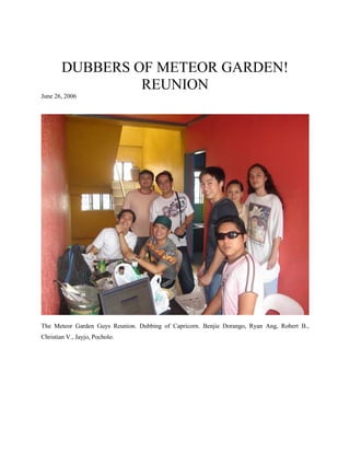 DUBBERS OF METEOR GARDEN!
                 REUNION
June 26, 2006




The Meteor Garden Guys Reunion. Dubbing of Capricorn. Benjie Dorango, Ryan Ang, Robert B.,
Christian V., Jayjo, Pocholo.
 
