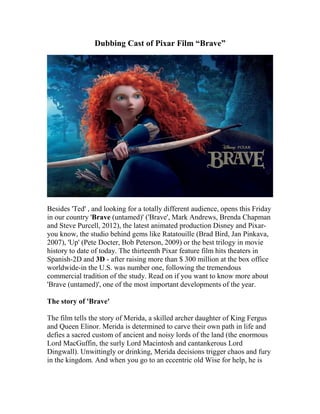 Dubbing Cast of Pixar Film “Brave”




Besides 'Ted' , and looking for a totally different audience, opens this Friday
in our country 'Brave (untamed)' ('Brave', Mark Andrews, Brenda Chapman
and Steve Purcell, 2012), the latest animated production Disney and Pixar-
you know, the studio behind gems like Ratatouille (Brad Bird, Jan Pinkava,
2007), 'Up' (Pete Docter, Bob Peterson, 2009) or the best trilogy in movie
history to date of today. The thirteenth Pixar feature film hits theaters in
Spanish-2D and 3D - after raising more than $ 300 million at the box office
worldwide-in the U.S. was number one, following the tremendous
commercial tradition of the study. Read on if you want to know more about
'Brave (untamed)', one of the most important developments of the year.

The story of 'Brave'

The film tells the story of Merida, a skilled archer daughter of King Fergus
and Queen Elinor. Merida is determined to carve their own path in life and
defies a sacred custom of ancient and noisy lords of the land (the enormous
Lord MacGuffin, the surly Lord Macintosh and cantankerous Lord
Dingwall). Unwittingly or drinking, Merida decisions trigger chaos and fury
in the kingdom. And when you go to an eccentric old Wise for help, he is
 