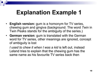 Explanation Example 1 English version:  gum is a homonym for TV series, chewing gum and gingiva (background: The word  Twin  in Twin Peaks stands for the ambiguity of the series.) German version : gum is translated with the German word for TV series, other meanings are ignored, concept of ambiguity is lost I used to chew it when I was a kid  is left out, instead Leland tries to explain that the chewing gum has the same name as his favourite TV series back then 