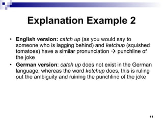 Explanation Example 2 English version:   catch up  (as you would say to someone who is lagging behind) and  ketchup  (squished tomatoes) have a similar pronunciation    punchline of the joke German version :  catch up  does not exist in the German language, whereas the word  ketchup  does, this is ruling out the ambiguity and ruining the punchline of the joke 