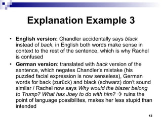 Explanation Example 3 English version:  Chandler accidentally says  black  instead of  back , in English both words make sense in context to the rest of the sentence, which is why Rachel is confused German version : translated with  back  version of the sentence, which negates Chandler‘s mistake (his puzzled facial expression is now senseless), German words for back (zurück) and black (schwarz) don‘t sound similar / Rachel now says  Why would the blazer belong to Trump? What has Joey to do with him?    ruins the point of language possibilites, makes her less stupid than intended 