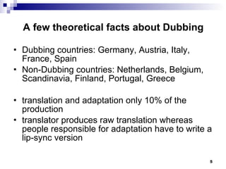 A few theoretical facts about Dubbing Dubbing countries: Germany, Austria, Italy, France, Spain Non-Dubbing countries: Netherlands, Belgium, Scandinavia, Finland, Portugal, Greece translation and adaptation only 10% of the production translator produces raw translation whereas people responsible for adaptation have to write a lip-sync version 