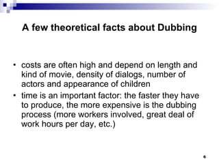 A few theoretical facts about Dubbing costs are often high and depend on length and kind of movie, density of dialogs, number of actors and appearance of children time is an important factor: the faster they have to produce, the more expensive is the dubbing process (more workers involved, great deal of work hours per day, etc.) 