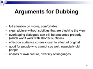 Arguments for Dubbing full attention on movie, comfortable clean picture without subtitles that are blocking the view overlapping dialogues can still be presented properly (which won‘t work with shorter subtitles) effect on audience comes closer to effect of original good for people who cannot see well, especially old people no loss of own culture, diversity of languages 