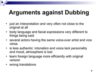 Arguments against Dubbing just an interpretation and very often not close to the original at all body language and facial expressions very different to things being said several actors having the same voice-over artist and vice versa is less authentic: intonation and voice lack personality and mood, atmosphere is lost learn foreign language more efficiently with original version wrong translations 