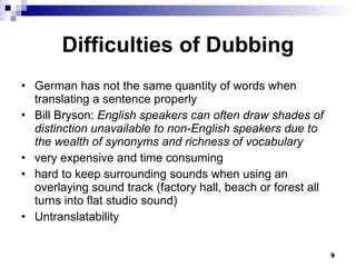 Difficulties of Dubbing German has not the same quantity of words when translating a sentence properly Bill Bryson:  English speakers can often draw shades of distinction unavailable to non-English speakers due to the wealth of synonyms and richness of vocabulary very expensive and time consuming hard to keep surrounding sounds when using an overlaying sound track ( factory hall, beach or forest all turns into flat studio sound)  Untranslatability 