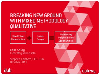 BREAKING NEW GROUND
WITH MIXED METHODOLOGY
QUALITATIVE
How Online
Communities

Focus
Groups

Case Study:
ClearWay Minnesota
Stephen Cribbett, CEO. Dub
October 2013

Illuminating
Insights & New
Opportunities

 