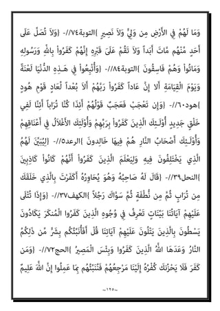 ~
١٢٤
~
َ‫ن‬‫و‬ُ‫ﺪ‬ِ‫ﻟ‬‫ﺎ‬َ‫ﺧ‬
{
‫اﻟﺘﻮﺑﺔ‬
١٧
//
-
}
ْ‫ﻢ‬ُ‫ﻛ‬‫ﺎء‬َ‫ﺑ‬‫آ‬ ْ‫ا‬‫ُو‬‫ﺬ‬ِ‫ﺨ‬‫ﱠ‬‫ﺘ‬َ‫ﺗ‬ َ‫ﻻ‬ ْ‫ا‬‫ﻮ‬ُ‫ﻨ‬َ‫ﻣ‬‫آ‬ َ‫ﻦ‬‫ﻳ‬ِ‫ﱠﺬ‬‫ﻟ‬‫ا‬ ‫ﺎ‬َ‫ﻬ‬‫ﱡ‬‫ﻳ‬َ‫أ‬ ‫ﺎ‬َ‫ﻳ‬
ْ‫ﻢ‬ُ‫ﻜ‬‫ﻨ‬‫ﱢ‬‫ﻣ‬ ‫ﻢ‬ُ‫ﻬ‬‫ﱠ‬‫ﻟ‬َ‫ﻮ‬َ‫ﺘ‬َ‫ﻳ‬ ‫ﻦ‬َ‫ﻣ‬َ‫و‬ ِ‫ﺎن‬َ‫مي‬ِ‫ﻹ‬‫ا‬ َ
‫ﲆ‬َ‫ﻋ‬ َ‫ﺮ‬ْ‫ﻔ‬ُ‫ﻜ‬ْ‫ﻟ‬‫ا‬ ْ‫ا‬‫ﻮ‬‫ﱡ‬‫ﺒ‬َ‫ﺤ‬َ‫ﺘ‬ْ‫اﺳ‬ ِ‫َن‬‫إ‬ ‫ﺎء‬َ‫ﻴ‬ِ‫ﻟ‬ْ‫و‬َ‫أ‬ ْ‫ﻢ‬ُ‫ﻜ‬َ‫ﻧ‬‫ا‬َ‫ﻮ‬ْ‫ﺧ‬ِ‫إ‬َ‫و‬
َ‫ن‬‫ﻮ‬ُ‫ﻤ‬ِ‫ﻟ‬‫ﺎ‬‫ﱠ‬‫ﻈ‬‫اﻟ‬ ُ‫ﻢ‬ُ‫ﻫ‬ َ
‫ﻚ‬ِ‫ﺌ‬‫َـ‬‫ﻟ‬ْ‫و‬ُ‫ﺄ‬َ‫ﻓ‬
{
‫اﻟﺘﻮﺑﺔ‬
٢٣
//
-
}
ْ‫ذ‬ِ‫إ‬ ُ ّ‫ﷲ‬ ُ‫ه‬َ َ
‫ﴫ‬َ‫ﻧ‬ ْ‫ﺪ‬َ‫ﻘ‬َ‫ﻓ‬ ُ‫ه‬‫و‬ُ ُ
‫َﻨﴫ‬‫ﺗ‬ ‫ﱠ‬‫ﻻ‬ِ‫إ‬
َ‫ﻻ‬ ِ‫ﻪ‬ِ‫ﺒ‬ِ‫ﺎﺣ‬َ‫ﺼ‬ِ‫ﻟ‬ ُ
‫ُﻮل‬‫ﻘ‬َ‫ﻳ‬ ْ‫ذ‬ِ‫إ‬ ِ‫ر‬‫ﺎ‬َ‫ﻐ‬ْ‫ﻟ‬‫ا‬ ِ
‫ﰲ‬ َ
‫ام‬ُ‫ﻫ‬ ْ‫ذ‬ِ‫إ‬ ِ ْ
‫ني‬َ‫ﻨ‬ْ‫ﺛ‬‫ا‬ َ ِ
‫ﺎين‬َ‫ﺛ‬ ْ‫ا‬‫و‬ُ‫ﺮ‬َ‫ﻔ‬َ‫ﻛ‬ َ‫ﻦ‬‫ﻳ‬ِ‫ﱠﺬ‬‫ﻟ‬‫ا‬ ُ‫ﻪ‬َ‫ﺟ‬َ‫ﺮ‬ْ‫ﺧ‬َ‫أ‬
َ‫ﻋ‬ ُ‫ﻪ‬َ‫ﺘ‬َ‫ﻨ‬‫ﻴ‬ِ‫ﻜ‬َ‫ﺳ‬ ُ ّ‫ﷲ‬ َ
‫ل‬َ‫ﺰ‬‫ﻧ‬َ‫ﺄ‬َ‫ﻓ‬ ‫ﺎ‬َ‫ﻨ‬َ‫ﻌ‬َ‫ﻣ‬ َ ّ‫ﷲ‬ ‫ﱠ‬‫ن‬ِ‫إ‬ ْ‫ن‬َ‫ﺰ‬ْ‫ﺤ‬َ‫ﺗ‬
‫ﺎ‬َ‫ﻫ‬ْ‫و‬َ‫ﺮ‬َ‫ﺗ‬ ْ‫ﻢ‬‫ﱠ‬‫ﻟ‬ ٍ‫د‬‫ﻮ‬ُ‫ﻨ‬ُ‫ﺠ‬ِ‫ﺑ‬ ُ‫ه‬َ‫ﺪ‬‫ﱠ‬‫ﻳ‬َ‫أ‬َ‫و‬ ِ‫ﻪ‬ْ‫ﻴ‬َ‫ﻠ‬
ٌ‫ﺰ‬‫ِﻳ‬‫ﺰ‬َ‫ﻋ‬ ُ ّ‫ﷲ‬َ‫و‬ ‫ﺎ‬َ‫ﻴ‬ْ‫ﻠ‬ُ‫ﻌ‬ْ‫ﻟ‬‫ا‬ َ‫ﻲ‬ِ‫ﻫ‬ ِّ‫ﷲ‬ ُ‫ﺔ‬َ‫ﻤ‬ِ‫ﻠ‬َ‫ﻛ‬َ‫و‬ َ
‫ْﲆ‬‫ﻔ‬‫ﱡ‬‫اﻟﺴ‬ ْ‫ا‬‫و‬ُ‫ﺮ‬َ‫ﻔ‬َ‫ﻛ‬ َ‫ﻦ‬‫ﻳ‬ِ‫ﱠﺬ‬‫ﻟ‬‫ا‬ َ‫ﺔ‬َ‫ﻤ‬ِ‫ﻠ‬َ‫ﻛ‬ َ
‫ﻞ‬َ‫ﻌ‬َ‫ﺟ‬َ‫و‬
ٌ‫ﻢ‬‫ﻴ‬ِ‫ﻜ‬َ‫ﺣ‬
{
‫اﻟﺘﻮﺑﺔ‬
٤٠
//
-
}
ْ‫ﻢ‬ُ‫ﻬ‬‫ﱠ‬‫ﻧ‬َ‫أ‬ ‫ﱠ‬‫ﻻ‬ِ‫إ‬ ْ‫ﻢ‬ُ‫ﻬ‬ُ‫ﺗ‬‫َﺎ‬‫ﻘ‬َ‫ﻔ‬َ‫ﻧ‬ ْ‫ﻢ‬ُ‫ﻬ‬ْ‫ﻨ‬ِ‫ﻣ‬ َ
‫ﻞ‬َ‫ﺒ‬ْ‫ﻘ‬ُ‫ﺗ‬ ‫ن‬َ‫أ‬ ْ‫ﻢ‬ُ‫ﻬ‬َ‫ﻌ‬َ‫ﻨ‬َ‫ﻣ‬ ‫ﺎ‬َ‫ﻣ‬َ‫و‬
ِّ‫ِﺎهلل‬‫ﺑ‬ ْ‫ا‬‫و‬ُ‫ﺮ‬َ‫ﻔ‬َ‫ﻛ‬
َ‫ن‬‫ُﻮ‬‫ﻘ‬ِ‫ﻔ‬‫ﻨ‬ُ‫ﻳ‬ َ‫ﻻ‬َ‫و‬ َ
‫ﺎﱃ‬َ‫ُﺴ‬‫ﻛ‬ ْ‫ﻢ‬ُ‫ﻫ‬َ‫و‬ ‫ﱠ‬‫ﻻ‬ِ‫إ‬ َ‫ة‬َ‫ﻼ‬‫ﱠ‬‫اﻟﺼ‬ َ‫ن‬‫ُﻮ‬‫ﺗ‬ْ‫ﺄ‬َ‫ﻳ‬ َ‫ﻻ‬َ‫و‬ ِ‫ﻪ‬ِ‫ﻟ‬‫ﻮ‬ُ‫ﺳ‬َ‫ﺮ‬ِ‫ﺑ‬َ‫و‬
َ‫ﻮن‬ُ‫ﻫ‬ِ‫ر‬‫َﺎ‬‫ﻛ‬ ْ‫ﻢ‬ُ‫ﻫ‬َ‫و‬ ‫ﱠ‬‫ﻻ‬ِ‫إ‬
{
‫اﻟﺘﻮﺑﺔ‬
٥٤
-
}
ْ‫ﻢ‬ُ‫ﻜ‬‫ﻨ‬‫ﱢ‬‫ﻣ‬ ٍ‫ﺔ‬َ‫ﻔ‬ِ‫ﺋ‬‫ﺂ‬َ‫ﻃ‬ ‫ﻦ‬َ‫ﻋ‬ ُ
‫ﻒ‬ْ‫ﻌ‬‫ﱠ‬‫ﻧ‬ ‫ن‬ِ‫إ‬ ْ‫ﻢ‬ُ‫ﻜ‬ِ‫ﻧ‬‫ﺎ‬َ‫مي‬ِ‫إ‬ َ‫ﺪ‬ْ‫ﻌ‬َ‫ﺑ‬ ‫ُﻢ‬‫ﺗ‬ْ‫ﺮ‬َ‫ﻔ‬َ‫ﻛ‬ ْ‫ﺪ‬َ‫ﻗ‬ ْ‫ا‬‫و‬ُ‫ر‬ِ‫ﺬ‬َ‫ﺘ‬ْ‫ﻌ‬َ‫ﺗ‬ َ‫ﻻ‬
ِ‫ﻣ‬ِ‫ﺮ‬ْ‫ﺠ‬ُ‫ﻣ‬ ْ‫ا‬‫ﻮ‬ُ‫ﻧ‬‫َﺎ‬‫ﻛ‬ ْ‫ﻢ‬ُ‫ﻬ‬‫ﱠ‬‫ﻧ‬َ‫ﺄ‬ِ‫ﺑ‬ ً‫ﺔ‬َ‫ﻔ‬ِ‫ﺋ‬‫ﺂ‬َ‫ﻃ‬ ْ
‫ﱢب‬‫ﺬ‬َ‫ﻌ‬ُ‫ﻧ‬
َ‫ني‬
{
‫اﻟﺘﻮﺑﺔ‬
٦٦
//
-
}
‫ﺎ‬َ‫ﻣ‬ ِّ‫ِﺎهلل‬‫ﺑ‬ َ‫ن‬‫ُﻮ‬‫ﻔ‬ِ‫ﻠ‬ْ‫ﺤ‬َ‫ﻳ‬
ْ‫ﻢ‬َ‫ﻟ‬ ‫ﺎ‬َ ِ‫مب‬ ْ‫ا‬‫ﻮ‬‫ﱡ‬‫ﻤ‬َ‫ﻫ‬َ‫و‬ ْ‫ﻢ‬ِ‫ﻬ‬ِ‫ﻣ‬َ‫ﻼ‬ْ‫ﺳ‬ِ‫إ‬ َ‫ﺪ‬ْ‫ﻌ‬َ‫ﺑ‬ ْ‫ا‬‫و‬ُ‫ﺮ‬َ‫ﻔ‬َ‫ﻛ‬َ‫و‬ ِ‫ﺮ‬ْ‫ﻔ‬ُ‫ﻜ‬ْ‫ﻟ‬‫ا‬ َ‫ﺔ‬َ‫ﻤ‬ِ‫ﻠ‬َ‫ﻛ‬ ْ‫ا‬‫ُﻮ‬‫ﻟ‬‫َﺎ‬‫ﻗ‬ ْ‫ﺪ‬َ‫ﻘ‬َ‫ﻟ‬َ‫و‬ ْ‫ا‬‫ُﻮ‬‫ﻟ‬‫َﺎ‬‫ﻗ‬
ْ‫ا‬‫ﻮ‬ُ‫ﺑ‬‫ﻮ‬ُ‫ﺘ‬َ‫ﻳ‬ ‫ن‬ِ‫ﺈ‬َ‫ﻓ‬ ِ‫ﻪ‬ِ‫ﻠ‬ ْ‫َﻀ‬‫ﻓ‬ ‫ﻦ‬ِ‫ﻣ‬ ُ‫ﻪ‬ُ‫ﻟ‬‫ﻮ‬ُ‫ﺳ‬َ‫ر‬َ‫و‬ ُ ّ‫ﷲ‬ ُ‫ﻢ‬ُ‫ﻫ‬‫ﺎ‬َ‫ﻨ‬ْ‫ﻏ‬َ‫أ‬ ْ‫ن‬َ‫أ‬ ‫ﱠ‬‫ﻻ‬ِ‫إ‬ ْ‫ا‬‫ﻮ‬ُ‫ﻤ‬َ‫ﻘ‬َ‫ﻧ‬ ‫ﺎ‬َ‫ﻣ‬َ‫و‬ ْ‫ا‬‫ُﻮ‬‫ﻟ‬‫ﺎ‬َ‫ﻨ‬َ‫ﻳ‬
ً‫ا‬ ْ
‫ري‬َ‫ﺧ‬ ُ
‫ﻚ‬َ‫ﻳ‬
ِ‫ة‬َ‫ﺮ‬ِ‫اﻵﺧ‬َ‫و‬ ‫ﺎ‬َ‫ﻴ‬ْ‫ﻧ‬‫ﱡ‬‫ﺪ‬‫اﻟ‬ ِ
‫ﰲ‬ ً‫ام‬‫ﻴ‬ِ‫ﻟ‬َ‫أ‬ ً‫ﺎ‬‫َاﺑ‬‫ﺬ‬َ‫ﻋ‬ ُ ّ‫ﷲ‬ ُ‫ﻢ‬ُ‫ﻬ‬ْ‫ﺑ‬‫ﱢ‬‫ﺬ‬َ‫ﻌ‬ُ‫ﻳ‬ ‫ا‬ْ‫ﻮ‬‫ﱠ‬‫ﻟ‬َ‫ﻮ‬َ‫ﺘ‬َ‫ﻳ‬ ‫ن‬ِ‫إ‬َ‫و‬ ْ‫ﻢ‬ُ‫ﻬ‬‫ﱠ‬‫ﻟ‬
 