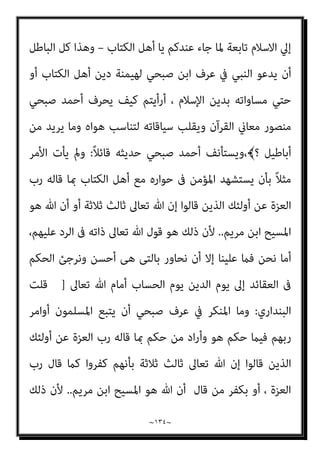 ~
١٣٣
~
َ
‫ِل‬‫ﺰ‬‫ﻧ‬ُ‫أ‬َ‫و‬ ‫ﺎ‬َ‫ﻨ‬ْ‫ﻴ‬َ‫ﻟ‬ِ‫إ‬ َ
‫ِل‬‫ﺰ‬‫ﻧ‬ُ‫أ‬ َ‫ي‬ِ‫ّﺬ‬‫ﻟ‬‫ِﺎ‬‫ﺑ‬ ‫ﺎ‬ّ‫ﻨ‬َ‫ﻣ‬‫آ‬ ْ‫ا‬َ‫ﻮ‬ُ‫ﻟ‬‫ُﻮ‬‫ﻗ‬َ‫و‬﴿‫اﻟﺤﻮار‬ ‫ﻣﺒﺎدرة‬ ‫متﺘﻠﻚ‬ ‫ﻣﺤﺎورة‬
‫ﻮن‬ُ‫ﻤ‬ِ‫ﻠ‬ْ‫ﺴ‬ُ‫ﻣ‬ ُ‫ﻪ‬َ‫ﻟ‬ ُ‫ﻦ‬ْ‫ﺤ‬َ‫ﻧ‬َ‫و‬ ٌ‫ﺪ‬ِ‫اﺣ‬َ‫و‬ ْ‫ﻢ‬ُ‫ﻜ‬ُ‫ﻬ‬َ‫ـ‬َ‫ﻟ‬ِ‫إ‬َ‫و‬ ‫ﺎ‬َ‫ﻨ‬ُ‫ﻬ‬َ‫ـ‬َ‫ﻟ‬ِ‫إ‬َ‫و‬ ْ‫ﻢ‬ُ‫ﻜ‬ْ‫ﻴ‬َ‫ﻟ‬ِ‫إ‬
(
‫ﺑﺎﻟﺪﻋﻮة‬ ‫ﻓﺎﳌﺒﺎدر‬
‫اﻟﻨﺒﻲ‬ ‫ﻫﻮ‬ ‫واﻟﻘﻮل‬
)
‫و‬ ‫ﻋﻠﻴﻪ‬ ‫ﷲ‬ ‫ﺻﲇ‬
‫ﺳﻠﻢ‬
(
‫ﻟﻬﻢ‬ ‫ﻳﻘﻮل‬ ‫وﻫﻮ‬
:
‫ﻗﻮﻟﻮا‬
‫ﻟﻴﻘﻠﺐ‬ ‫ﻣﻨﺼﻮر‬ ‫أﺣﻤﺪ‬ ‫ﻓﻴﺄيت‬ ،َ ‫اﻟﻴﻜﻢ‬ ‫وأﻧﺰل‬ ‫إﻟﻴﻨﺎ‬ ‫أﻧﺰل‬ ‫ﺑﺎﻟﺬي‬ ‫آﻣﻨﺎ‬
‫ﻓﻴﻘﻮل‬ ‫اﻟﻜﺘﺎب‬ ‫أﻫﻞ‬ ‫ﻳﺪ‬ ‫ﰲ‬ ‫ﻓﻴﺠﻌﻠﻬﺎ‬ ‫اﳌﺒﺎدرة‬
)
‫ﺑﺎهلل‬ ً‫ﺎ‬‫ﻣﻌ‬ ‫ﻧﺆﻣﻦ‬ ‫أى‬
،‫إﻟﻴﻨﺎ‬ ‫أﻧﺰل‬ ‫وﻣﺎ‬ ‫إﻟﻴﻜﻢ‬ ‫أﻧﺰل‬ ‫مبﺎ‬ ‫وﻧﺆﻣﻦ‬ ‫اﻟﻮاﺣﺪ‬
]
‫ﺣﺴﺐ‬ ‫واﻟﺼﻮاب‬
ْ‫ﻴ‬َ‫ﻟ‬ِ‫إ‬ َ
‫ِل‬‫ﺰ‬‫ﻧ‬ُ‫أ‬ َ‫ي‬ِ‫ّﺬ‬‫ﻟ‬‫ِﺎ‬‫ﺑ‬ ‫ﺎ‬ّ‫ﻨ‬َ‫ﻣ‬‫آ‬ ْ‫ا‬َ‫ﻮ‬ُ‫ﻟ‬‫ُﻮ‬‫ﻗ‬َ‫و‬ ‫اﻟﺴﻴﺎق‬
ْ‫ﻢ‬ُ‫ﻜ‬ْ‫ﻴ‬َ‫ﻟ‬ِ‫إ‬ َ
‫ِل‬‫ﺰ‬‫ﻧ‬ُ‫أ‬َ‫و‬ ‫ﺎ‬َ‫ﻨ‬
[
‫ﻟﻪ‬ ‫وﻧﺤﻦ‬
‫اﻟﻨﺒﻲ‬ ‫ﻳﻘﻮل‬ ‫أن‬ ‫ﺑني‬ ‫واﻟﻔﺮق‬ ‫ﻣﺴﻠﻤﻮن‬
)
‫وﺳﻠﻢ‬ ‫ﻋﻠﻴﻪ‬ ‫ﷲ‬ ‫ﺻﲇ‬
: (
‫إﻟﻴﻨﺎ‬ ‫أﻧﺰل‬ ‫مبﺎ‬ ‫ﻣﻌﺎ‬ ‫ﻧﺆﻣﻦ‬
–
‫أوﻻ‬
–
‫ذﻟﻚ‬ ‫ﺑﻌﺪ‬ ‫ﻳﺬﻛﺮ‬ ‫ﺛﻢ‬
-
‫أﻧﺰل‬ ‫مبﺎ‬
‫ﻣﺎ‬ ‫ﻫﻮ‬ ‫اﻷﻣﻮر‬ ‫ﻣﺎﻫﻴﺎت‬ ‫ﺳﻴﺤﺪد‬ ‫اﻟﺬي‬ ‫اﳌﻬﻴﻤﻦ‬ ‫اﻟﺪﻳﻦ‬ ‫أن‬ ‫ﻫﻲ‬ ‫إﻟﻴﻜﻢ‬
‫اﻟﻴﻜﻢ‬ ‫أﻧﺰل‬ ‫ﻣام‬ ‫ﻧﻘﺒﻞ‬ ‫ﺛﻢ‬ ‫اﻹﺳﻼم‬ ‫وﻫﻮ‬ ‫أوﻻ‬ ‫إﻟﻴﻪ‬ ‫دﻋﻲ‬
‫واﻓﻖ‬ ‫ﻣﺎ‬ ‫ﻛﻞ‬
‫إﻟﻴﻨﺎ‬ ‫أﻧﺰل‬ ‫ﻣﺎ‬
-
‫ﻗﻮﻟﻪ‬ ‫ﰲ‬ ‫ﺻﺒﺤﻲ‬ ‫ﻳﻬﻮي‬ ‫ﻛام‬ ‫اﻟﻘﻀﻴﺔ‬ ‫اﻧﻌﻜﺎس‬ ‫ﰲ‬ ‫ﺑﻴﻨام‬ ،
‫اﻟﻨﺒﻲ‬ ‫ﻣﻦ‬ ‫دﻋﻮة‬ ‫ﻛﺄﻧﻬﺎ‬ ، ‫إﻟﻴﻨﺎ‬ ‫أﻧﺰل‬ ‫وﻣﺎ‬ ‫إﻟﻴﻜﻢ‬ ‫أﻧﺰل‬ ‫مبﺎ‬ ‫وﻧﺆﻣﻦ‬
)
‫وﺳﻠﻢ‬ ‫ﻋﻠﻴﻪ‬ ‫ﷲ‬ ‫ﺻﲇ‬
(
‫اﻟﺪﻋﻮة‬ ‫وأن‬ ‫اﳌﻬﻴﻤﻦ‬ ‫ﻫﻮ‬ ‫دﻳﻨﻜﻢ‬ ‫أن‬ ‫ﻟﺒﻴﺎن‬
 