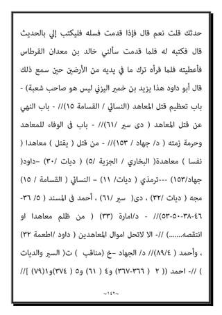 ~
١٤١
~
‫ﺳ‬ ‫ﻫﺬا‬ ‫ﻣﺎ‬ ‫ﻓﻘﺎل‬
‫ﷲ‬ ‫إن‬ ‫ﻳﻘﻮل‬ ‫وﺳﻠﻢ‬ ‫ﻋﻠﻴﻪ‬ ‫ﷲ‬ ‫ﺻﲆ‬ ‫ﷲ‬ ‫رﺳﻮل‬ ‫ﻤﻌﺖ‬
‫اﻟﺪﻧﻴﺎ‬ ‫ﰲ‬ ‫اﻟﻨﺎس‬ ‫ﻳﻌﺬﺑﻮن‬ ‫اﻟﺬﻳﻦ‬ ‫ﻳﻌﺬب‬
// (
‫اﻫﻴﻢ‬‫ﺮ‬‫إﺑ‬ ‫ﺑﻦ‬ ‫ﻣﺤﻤﺪ‬ ‫ﺣﺪﺛﻨﺎ‬
‫ﺣﺮب‬ ‫ﻋﻦ‬ ‫اﻟﺴﺎﺋﺐ‬ ‫ﺑﻦ‬ ‫ﻋﻄﺎء‬ ‫ﻋﻦ‬ ‫اﻟﺴﻼم‬ ‫ﻋﺒﺪ‬ ‫ﺛﻨﺎ‬ ‫ﻧﻌﻴﻢ‬ ‫أﺑﻮ‬ ‫ﺛﻨﺎ‬ ‫از‬‫ﺰ‬‫اﻟﺒ‬
‫ﻗﺎل‬ ‫ﺗﻐﻠﺐ‬ ‫ﺑﻨﻲ‬ ‫ﻣﻦ‬ ‫رﺟﻞ‬ ‫ﺟﺪه‬ ‫ﻋﻦ‬ ‫اﻟﺜﻘﻔﻲ‬ ‫ﻋﻤري‬ ‫ﺑﻦ‬ ‫ﷲ‬ ‫ﻋﺒﻴﺪ‬ ‫ﺑﻦ‬
:
(
‫ﻓﺄﺳ‬ ‫وﺳﻠﻢ‬ ‫ﻋﻠﻴﻪ‬ ‫ﷲ‬ ‫ﺻﲆ‬ ‫اﻟﻨﺒﻲ‬ ‫أﺗﻴﺖ‬
‫اﻹﺳﻼم‬ ‫وﻋﻠﻤﻨﻲ‬ ‫ﻠﻤﺖ‬
‫إﻟﻴﻪ‬ ‫رﺟﻌﺖ‬ ‫ﺛﻢ‬ ‫أﺳﻠﻢ‬ ‫ﻣﻤﻦ‬ ‫ﻗﻮﻣﻲ‬ ‫ﻣﻦ‬ ‫اﻟﺼﺪﻗﺔ‬ ‫آﺧﺬ‬ ‫ﻛﻴﻒ‬ ‫وﻋﻠﻤﻨﻲ‬
‫اﻟﺼﺪﻗﺔ‬ ‫إﻻ‬ ‫ﺣﻔﻈﺘﻪ‬ ‫ﻗﺪ‬ ‫ﻋﻠﻤﺘﻨﻲ‬ ‫ﻣﺎ‬ ‫ﻛﻞ‬ ‫ﷲ‬ ‫رﺳﻮل‬ ‫ﻳﺎ‬ ‫ﻓﻘﻠﺖ‬
‫واﻟﻴﻬﻮد‬ ‫اﻟﻨﺼﺎرى‬ ‫ﻋﲆ‬ ‫اﻟﻌﺸﻮر‬ ‫إمنﺎ‬ ‫ﻻ‬ ‫ﻗﺎل‬ ‫أﻓﺄﻋﴩﻫﻢ‬
).
//
‫أيب‬ ‫ﺑﻦ‬ ‫ﻋامرة‬ ‫ﺣﺪﺛﻨﻲ‬ ‫ﺑﻘﻴﺔ‬ ‫ﺛﻨﺎ‬ ‫اﻟﺤﴬﻣﻲ‬ ‫ﴍﻳﺢ‬ ‫ﺑﻦ‬ ‫ﺣﻴﻮة‬ ‫ﺣﺪﺛﻨﺎ‬
‫ﻗﻴﺲ‬ ‫ﺑﻦ‬ ‫ﺳﻨﺎن‬ ‫ﺣﺪﺛﻨﻲ‬ ‫اﻟﺸﻌﺜﺎء‬
‫ﺣﺪﺛﻨﻲ‬ ‫ﻧﻌﻴﻢ‬ ‫ﺑﻦ‬ ‫ﺷﺒﻴﺐ‬ ‫ﺣﺪﺛﻨﻲ‬
‫ﻗﺎل‬ ‫اﻟﺪرداء‬ ‫أﺑﻮ‬ ‫ﺣﺪﺛﻨﻲ‬ ‫ﺧﻤري‬ ‫ﺑﻦ‬ ‫ﻳﺰﻳﺪ‬
:
‫ﷲ‬ ‫ﺻﲆ‬ ‫ﷲ‬ ‫رﺳﻮل‬ ‫ﻗﺎل‬
‫وﺳﻠﻢ‬ ‫ﻋﻠﻴﻪ‬
: (
‫وﻣﻦ‬ ‫ﻫﺠﺮﺗﻪ‬ ‫اﺳﺘﻘﺎل‬ ‫ﻓﻘﺪ‬ ‫ﺑﺠﺰﻳﺘﻬﺎ‬ ‫أرﺿﺎ‬ ‫أﺧﺬ‬ ‫ﻣﻦ‬
‫ﻇﻬﺮه‬ ‫اﻹﺳﻼم‬ ‫وﱃ‬ ‫ﻓﻘﺪ‬ ‫ﻋﻨﻘﻪ‬ ‫ﰲ‬ ‫ﻓﺠﻌﻠﻪ‬ ‫ﻋﻨﻘﻪ‬ ‫ﻣﻦ‬ ‫ﻛﺎﻓﺮ‬ ‫ﺻﻐﺎر‬ ‫ﻧﺰع‬
‫أﺷﺒﻴﺐ‬ ‫ﱄ‬ ‫ﻓﻘﺎل‬ ‫اﻟﺤﺪﻳﺚ‬ ‫ﻫﺬا‬ ‫ﻣﻌﺪان‬ ‫ﺑﻦ‬ ‫ﺧﺎﻟﺪ‬ ‫ﻣﻨﻲ‬ ‫ﻓﺴﻤﻊ‬ ‫ﻗﺎل‬
 