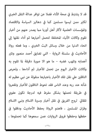 ~
١٥
~
‫أو‬ ‫اﻟﺴﺎﻣﻊ‬ ‫ﺷﺎء‬ ‫اﳌﺴﻤﻮع‬ ‫ﺑﺎﻟﻠﻔﻆ‬ ‫اﻟﺴﺎﻣﻊ‬ ‫ﺗﺤﻤﻞ‬ ‫ﻓﻘﺪ‬ ‫آﺧﺮ‬ ‫رﺟﻞ‬ ‫ﻓﻢ‬
‫ﺳﺒﻴﻞ‬ ‫ﻫﻲ‬ ‫اﻷذن‬ ‫ﻷن‬ ، ‫أيب‬
، ‫اﻟﺴﺎﻣﻊ‬ ‫اﻣﻜﺎﻧﻴﺎت‬ ‫ﰲ‬ ‫اﻷول‬ ‫اﻟﺘﺤﻤﻞ‬
‫ذﻫﺎﺑﻪ‬ ‫واﻧﻌﺪام‬ ‫اﻟﻌﻘﻞ‬ ‫ﺗﻮاﻓﺮ‬ ‫اﻟﺘﺤﻤﻞ‬ ‫ﰲ‬ ‫وﻳﺸﱰط‬
)
‫ﺑﺎﳌﻐﻴﺒﺎت‬
‫ﺣﺎﻻت‬ ‫ﻛﺒﻌﺾ‬ ‫اﻟﻮﻋﻲ‬ ‫وﻗﻠﺔ‬ ‫اﻟﺘﺄﻫﻴﻞ‬ ‫ﺑﻌﺪم‬ ‫أو‬ ‫اﻟﺘﺨﺪﻳﺮ‬ ‫أو‬ ‫ﻛﺎﻟﺨﻤﺮ‬
‫اﻟﺒﻠﻮغ‬ ‫ﻗﺒﻞ‬ ‫وﻣﺎ‬ ‫اﻟﻄﻔﻮﻟﺔ‬
(
‫ﻷداء‬ ‫ﻣﺆﻫﻼ‬ ‫ﻳﺼري‬ ‫ﺑﺨﱪ‬ ‫ﺗﺤﻤﻞ‬ ‫ﻣﻦ‬ ‫وﻛﻞ‬
‫ﻧﻘﻠﻪ‬
)
‫واﻷدا‬ ‫اﻟﻌﻘﲇ‬ ‫اﻟﺘﺤﻤﻞ‬ ‫ﻗﺎﻋﺪة‬ ‫ﻣﻦ‬ ‫اﻟﺜﺎين‬ ‫اﻟﺸﻖ‬ ‫وﻫﻮ‬
‫ء‬
(
،
‫ﰲ‬ ‫ﺧﻠﻘﺖ‬ ‫ﻏﺮﻳﺰة‬ ‫ﻟﻠﻐري‬ ‫وﻧﻘﻠﻪ‬ ‫أﺧﺒﺎر‬ ‫ﻣﻦ‬ ‫ﺗﺤﻤﻠﻪ‬ ‫ﺳﺒﻖ‬ ‫ﳌﺎ‬ ‫واﻷداء‬
‫ﻓﻌﺔ‬َ‫ﺪ‬‫اﻟ‬ ‫ذوي‬ ‫ﻣﻦ‬ ‫اﳌﺆدﻳني‬ ‫ﺑﻌﺾ‬ ‫ﻳﻜﻮن‬ ‫وﻗﺪ‬ ، ‫اﻟﺒﴩي‬ ‫اﻟﻜﻴﺎن‬
‫أو‬ ‫ﻟﻠﺒﻼد‬ ‫اﻟﻘﻮﻣﻴﺔ‬ ‫ﺑﺎﳌﺼﻠﺤﺔ‬ ‫ﺗﴬ‬ ‫ﻗﺪ‬ ‫ا‬‫ر‬‫أﺧﺒﺎ‬ ‫ﻓﻴﻨﻘﻠﻮن‬ ‫اﻟﻐﺮﻳﺰﻳﺔ‬
‫وﻗﺘﻬﺎ‬ ‫ﻏري‬ ‫ﰲ‬ ‫ا‬‫ﺮ‬‫ﻣﺒﻜ‬ ‫ﺳﻴﺎﺳﻴﺔ‬ ‫أو‬ ‫اﻗﺘﺼﺎدﻳﺔ‬ ‫أو‬ ‫ﻋﺴﻜﺮﻳﺔ‬ ‫ا‬‫ر‬‫أﺧﺒﺎ‬ ‫ﻳﻨﻘﻠﻮن‬
‫اﻷ‬ ‫ﻟﻜﻦ‬ ، ‫ﺑﺎﻟﺒﻼد‬ ‫ﻓﺘﴬ‬
‫اﻟﺸﺎﻫﺪ‬ ‫ﻣﻦ‬ ‫اﳌﻨﻘﻮﻟﺔ‬ ‫اﻟﻴﻮﻣﻴﺔ‬ ‫اﻟﺪارﺟﺔ‬ ‫ﺧﺒﺎر‬
‫ﻟﻜﻦ‬ ‫ﻓﻴﻬﺎ‬ ‫ﻣﴬة‬ ‫ﻣﺎﻻ‬ ‫ﻓﻬﺬه‬ ‫اﻟﻐﺎﺋﺐ‬ ‫اﱄ‬ ‫اﻟﺸﺎﻫﺪ‬ ‫ﻣﻦ‬ ‫أو‬ ‫اﻟﺸﺎﻫﺪ‬ ‫اﱄ‬
‫اﻟﻴﻬﺎ‬ ‫اﻟﻨﺎﻗﻞ‬ ‫واﺗﻘﺎن‬ ‫ﺿﺒﻂ‬ ‫ﻗﺪر‬ ‫ﻋﲇ‬ ‫ﻧﻘﻠﻬﺎ‬ ‫وﺳﻼﻣﺔ‬ ‫ﺻﺤﺔ‬ ‫ﻋﺒﺊ‬ ‫ﻳﻘﻊ‬
‫اﻟﻌﺪاﻟﺔ‬ ‫ﻣﻄﻠﻖ‬ ‫ﻷن‬ ‫اﻟﻨﻮﻋﻴﺔ‬ ‫ﻋﺪاﻟﺘﻪ‬ ‫وأﻗﻮل‬ ، ‫اﻟﻨﻮﻋﻴﺔ‬ ‫ﻋﺪاﻟﺘﻪ‬ ‫ودرﺟﺔ‬
 