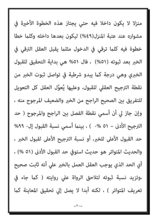 ~
١٩
~
‫ذﻟﻚ‬ ‫دون‬ ‫وﻣﺎ‬ ، ‫واﳌﻌﺎﻳﻨﺔ‬ ‫ﺑﺎﳌﺸﺎﻫﺪة‬ ‫إﻻ‬ ‫اﻟﻴﻘني‬ ‫ﻋﲇ‬ ‫ﻳﺪل‬ ‫ﺧﱪ‬ ‫ﻣﻦ‬
‫اﻟﻌﻘﻞ‬ ‫ﻳﻔﺮض‬ ‫ﻣﻨﻄﻖ‬ ‫وﻫﻮ‬ ‫اﻟﱰﺟﻴﺢ‬ ‫مبﻨﻄﻖ‬ ‫ﻣﻌﻪ‬ ‫ﻳﺘﻌﺎﻣﻞ‬ ‫ﻓﺎﻟﻌﻘﻞ‬
‫وﻳﺒﺪأ‬ ، ‫اﳌﻌﺎﻳﻦ‬ ‫أو‬ ‫اﻟﺸﺎﻫﺪ‬ ‫ﺧﱪ‬ ‫وﺟﻮد‬ ‫ﻏﻴﺒﺔ‬ ‫ﰲ‬ ‫ﺑﻪ‬ ‫اﻟﺨﱪي‬ ‫اﻟﻘﺒﻮل‬
‫اﳌﻠﺰم‬ ‫اﻟﱰﺟﻴﺢ‬
‫ﻓﻮق‬ ‫اﻟﺜﺒﻮت‬ ‫ﺑﺎرﺗﻘﺎء‬ ‫اﻟﻌﻘﻞ‬ ‫ﻟﺪي‬
٥١
%
‫اﻳﺪ‬‫ﺰ‬‫وﻳﺘ‬
‫ﺑﺎ‬ ‫واﻻﻃﻤﺌﻨﺎن‬ ‫اﻟﺜﺒﻮت‬
‫ﻣﻦ‬ ‫اﻟﻨﺴﺒﺔ‬ ‫ﰲ‬ ‫اﻟﺜﺒﻮت‬ ‫ارﺗﻘﻲ‬ ‫ﻛﻠام‬ ‫ﻟﻘﺒﻮل‬
٥١
%
‫إﱄ‬
٩٩
%
‫اﻟﱰﺟﻴﺢ‬ ‫ﺑﻨﺴﺐ‬ ‫ا‬‫ر‬‫ﻣﺎ‬
٥٢
. %
‫و‬
.
‫و‬
....
‫و‬
٦٥
%
‫و‬
...
٧٧
%
‫و‬
..
‫واﳌﻌﺎﻳﻨﺔ‬ ‫اﻟﻴﻘني‬ ‫ﻗﺒﻞ‬ ‫ﻣﺎ‬ ‫ﻧﺴﺒﺔ‬ ‫إﱄ‬ ‫اﻟﻨﺴﺐ‬ ‫ﺑﺎﻗﻲ‬
٩٩
%
‫وﻛﻞ‬ ،
‫ﻟﻠﺨﱪ‬ ‫اﻟﻌﻘﲇ‬ ‫ﺑﺎﻟﻘﺒﻮل‬ ‫اﻟﺘﻜﻠﻴﻒ‬ ‫ﻧﺴﺒﺔ‬ ‫ﻣﻦ‬ ‫ﺗﺒﺪأ‬ ‫اﻟﻨﺴﺐ‬ ‫ﻫﺬه‬
٥١
%
)
‫اﺟﺢ‬‫ﺮ‬‫اﻟ‬
(
‫اﻟﻌﻘﻞ‬ ‫ﻗﺎﺳﻪ‬ ‫ﻣﺎ‬ ‫ﻫﻮ‬ ‫اﻟﺨﱪ‬ ‫ﻣﻦ‬ ‫اﳌﺮﺟﻮح‬ ‫ﻻن‬
‫ﻓﺎﺳﺘﻘﺮ‬
‫اﻟﻘﺒﻮل‬ ‫ﻣﺴﺘﻮي‬ ‫ﺗﺤﺖ‬ ‫ﻋﻨﺪه‬
)
٤٩
(%
‫اﺟﺢ‬‫ﺮ‬‫اﻟ‬ ‫ﺑني‬ ‫اﻟﻔﺮق‬ ‫إن‬ ،
‫أو‬، ‫واﺣﺪة‬ ‫ﺧﻄﻮة‬ ‫واﳌﺮﺟﻮح‬
)
١
%
(
‫اﻟﺘﻲ‬ ‫ﻫﻲ‬ ‫اﻟﺨﻄﻮة‬ ‫ﺗﻠﻚ‬
‫ﻫﺬه‬ ‫ﻣﻦ‬ ‫ﺑﺪءا‬ ٍ‫ر‬‫ﻧﻬﺎ‬ ‫إﱄ‬ ‫ﻳﺘﺤﻮل‬ ‫ﻓﺎﻟﻠﻴﻞ‬ ‫ﻟﻀﺪه‬ ‫اﻟﴚء‬ ‫ﺑﻬﺎ‬ ‫ﻳﻨﻘﻠﺐ‬
‫ﺣﺘﻲ‬ ‫اﻟﻮﻗﺖ‬ ‫مبﺮور‬ ‫ﺗﺪرﻳﺠﻴﺎ‬ ‫اﻟﻀﻮء‬ ‫ﻳﺰداد‬ ‫ﺛﻢ‬ ‫ﻓﻴﻪ‬ ‫اﻷﺧرية‬ ‫اﻟﺪﻗﻴﻘﺔ‬
‫ﺑﻜﺎﻣﻠﻪ‬ ‫اﻟﻨﻮر‬ ‫وﻳﻨﺒﺜﻖ‬ ‫اﻟﻨﻬﺎر‬ ‫ﻳﻀﺤﻲ‬
‫أو‬ ‫ﻋامرة‬ ‫أو‬ ‫ﻣﺒﻨﻲ‬ ‫ﻳﺪﺧﻞ‬ ‫وﻣﻦ‬ ،
 
